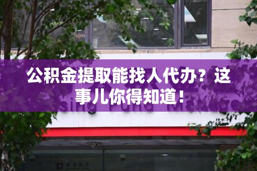 东至公积金提取能找人代办？这事儿你得知道！