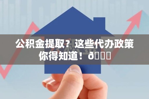东至公积金提取？这些代办政策你得知道！😎