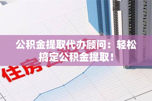东至公积金提取代办顾问：轻松搞定公积金提取！