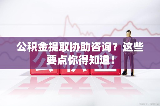 东至公积金提取协助咨询？这些要点你得知道！