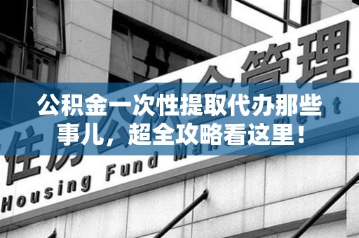 东至公积金一次性提取代办那些事儿，超全攻略看这里！