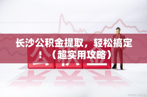东至长沙公积金提取，轻松搞定！（超实用攻略）
