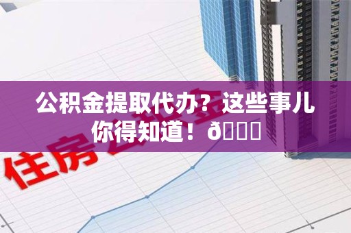 东至公积金提取代办？这些事儿你得知道！😎