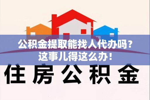 东至公积金提取能找人代办吗？这事儿得这么办！