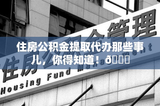 东至住房公积金提取代办那些事儿，你得知道！😎