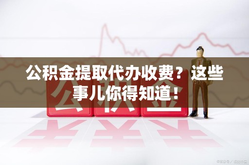 东至公积金提取代办收费？这些事儿你得知道！