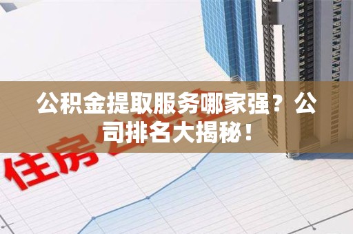 东至公积金提取服务哪家强?公司排名大揭秘! 东至公积金提取服务哪家强?公司排名大揭秘!