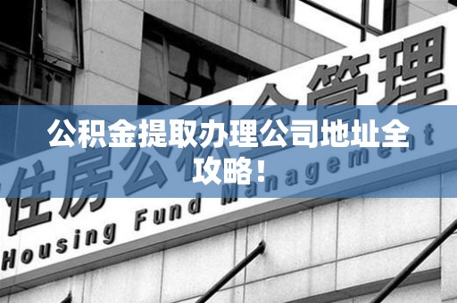 东至公积金提取办理公司地址全攻略！